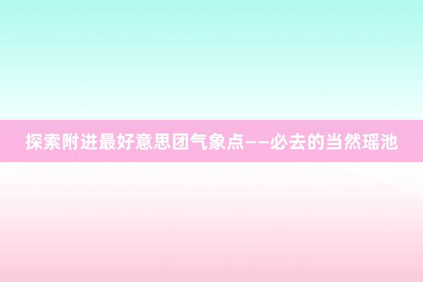 探索附进最好意思团气象点——必去的当然瑶池